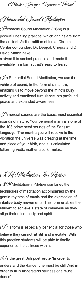 Private - Group - Corporate - Virtual Primordial Sound Meditation: Primordial Sound Meditation (PSM) is a powerful healing practice, which origins are from the ancient Vedic tradition of India. Chopra Center co-founders Dr. Deepak Chopra and Dr. David Simon have revived this ancient practice and made it available in a format that’s easy to learn. I n Primordial Sound Meditation, we use the vehicle of sound, in the form of a mantra, enabling us to move beyond the mind’s busy activity and emotional turbulence into profound peace and expanded awareness. Primordial sounds are the basic, most essential sounds of nature. Your personal mantra is one of the 108 prime seed sounds of the Sanskrit language. The mantra you will receive is the vibration the universe was creating at the time and place of your birth, and it is calculated following Vedic mathematic formulas. IM Meditation In Motion: IM Meditation-In-Motion combines the techniques of meditation accompanied by the gentle rhythms of music and the expression of intuitive body movements. This form enables the student to achieve a state of calmness as they align their mind, body and spirit. T his form is especially beneficial for those who believe they cannot sit still and meditate. With this practice students will be able to finally experience the stillness within. A s the great Sufi poet wrote “In order to understand the dance, one must be still. And in order to truly understand stillness one must dance”.